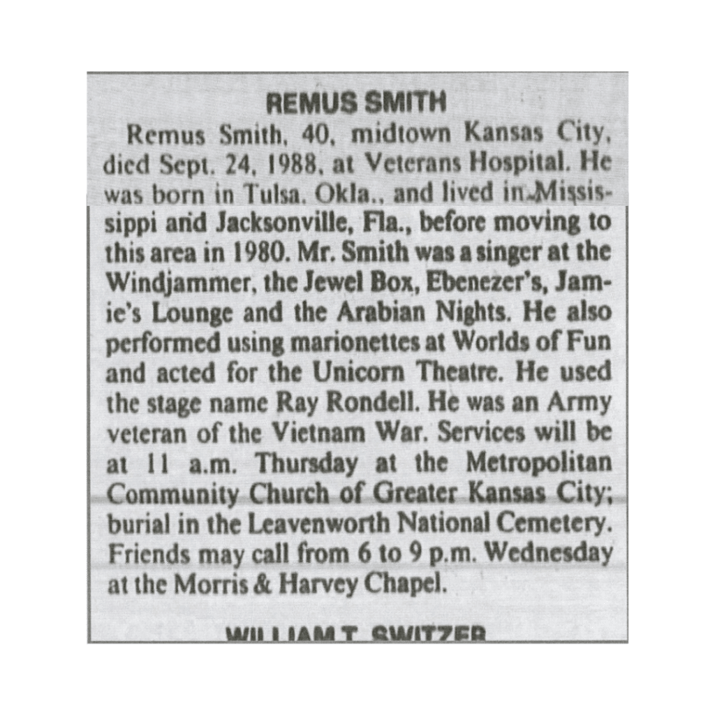 The entry reads, "Remus Smith, 40, midtown Kansas City, died Sept. 24. 1988 at Veterans Hospital. He was born in Tulsa, Okla., and lived in Mississippi and Jacksonville, Fla., before moving to this area in 1980. Mr. Smith was a singer at the Windjammer, the Jewel Box, Ebenezer's, Jamie's Lounge, and the Arabian Nights. He also performed using marionettes at Worlds of Fun and acted for Unicorn Theatre. He used the stage name Ray Rondell. He was an army veteran of the Vietnam War. Services will be at 11 a.m. Thursday at the Metropolitan Community Church of Greater Kansas City; burial in the Leavenworth National Cemetery. Friends may call from 6 to 9 p.m. Wednesday at the Morris and Harvey Chapel."