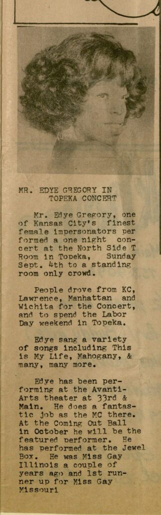 The full bio reads: "Mr. Edye Gregory, one of Kansas City's finest female impersonators performed a one night concert at the North Side T Room in Topeka, Sunday Sept. 4th to a standing room only crowd. People drove from KC, Lawrence, Manhattan and Wichita for the Concert, and to spend the Labor Day weekend in Topeka. Edye sang a variety of songs including This is My Life, Mahogany, & many, many more. Edye has been performing at the Avanti-Arts theater at 33rd & Main. He [sic] does a fantastic job as the MC there. At the Coming Out Ball in October he will be the featured performer. He has performed at the Jewel Box. He was Miss Gay Illinois a couple of years ago and 1st runner up for Miss Gay Missouri."